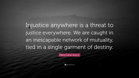 Injustice Anywhere Is A Threat To Justice Everywhere We Are Caught In An Inescapable Network Of Mutuality Tied In A Single Garment Of Destiny Whatever Affects One Directly Affects All Indirectly